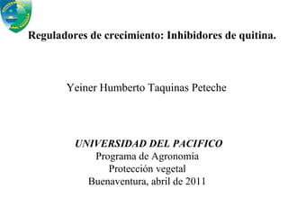 Reguladores de crecimiento: Inhibidores de quitina. Yeiner Humberto Taquinas Peteche UNIVERSIDAD DEL PACIFICO Programa de Agronomía Protección vegetal Buenaventura, abril de 2011 