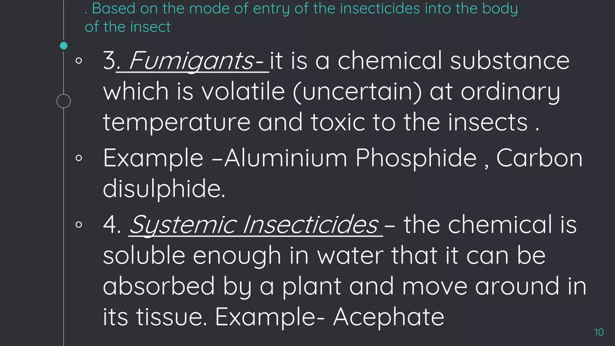 . Based on the mode of entry of the insecticides into the body
of the insect
◦ 3. Fumigants- it is a chemical substance
which is volatile (uncertain) at ordinary
temperature and toxic to the insects .
◦ Example –Aluminium Phosphide , Carbon
disulphide.
◦ 4. Systemic Insecticides – the chemical is
soluble enough in water that it can be
absorbed by a plant and move around in
its tissue. Example- Acephate 10
 