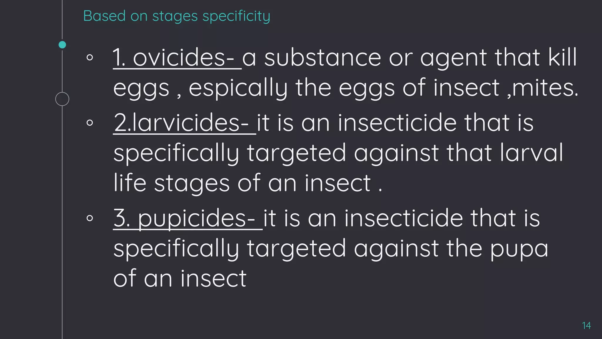 Based on stages specificity
◦ 1. ovicides- a substance or agent that kill
eggs , espically the eggs of insect ,mites.
◦ 2.larvicides- it is an insecticide that is
specifically targeted against that larval
life stages of an insect .
◦ 3. pupicides- it is an insecticide that is
specifically targeted against the pupa
of an insect
14
 