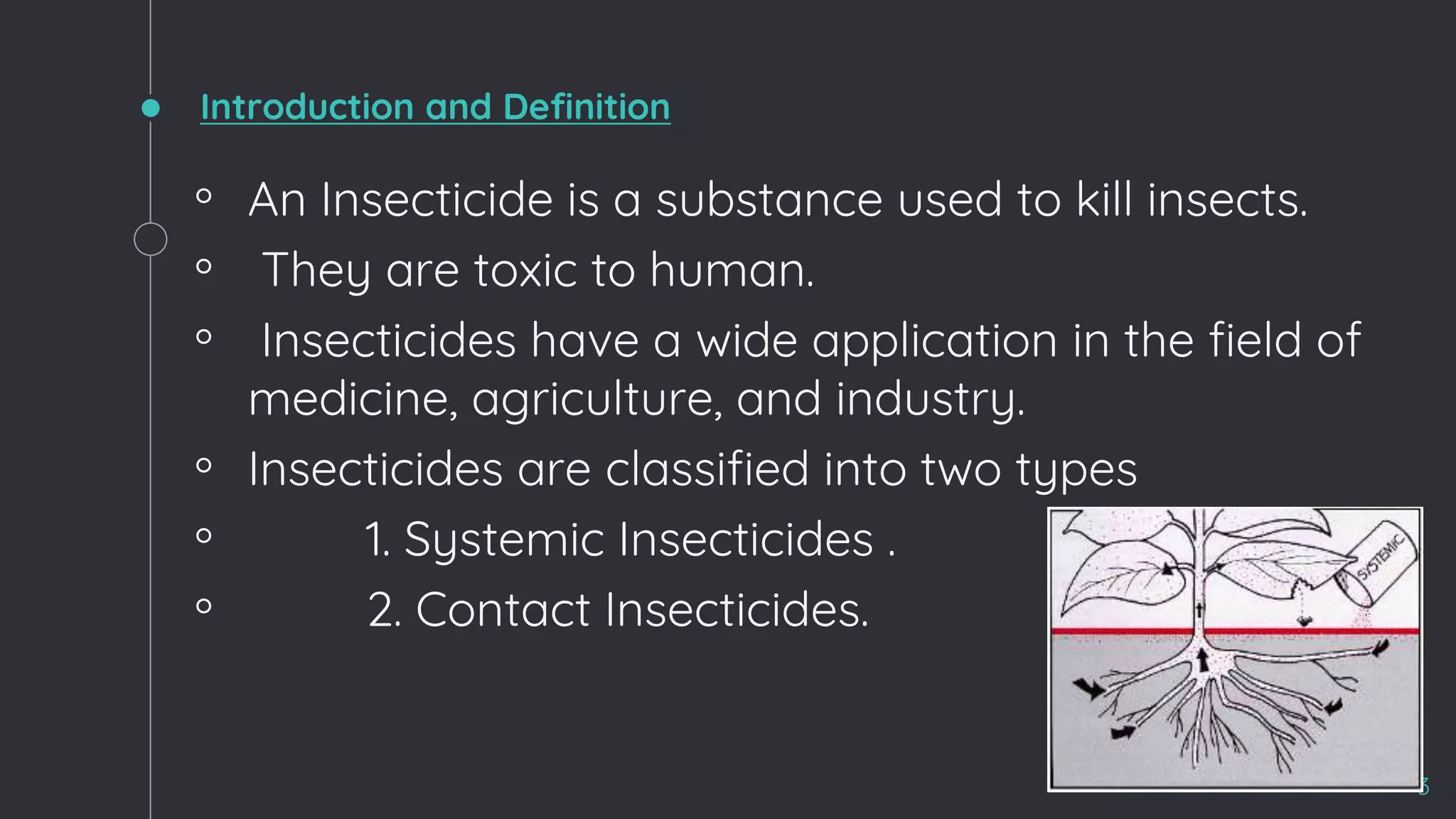 Introduction and Definition
◦ An Insecticide is a substance used to kill insects.
◦ They are toxic to human.
◦ Insecticides have a wide application in the field of
medicine, agriculture, and industry.
◦ Insecticides are classified into two types
◦ 1. Systemic Insecticides .
◦ 2. Contact Insecticides.
3
 