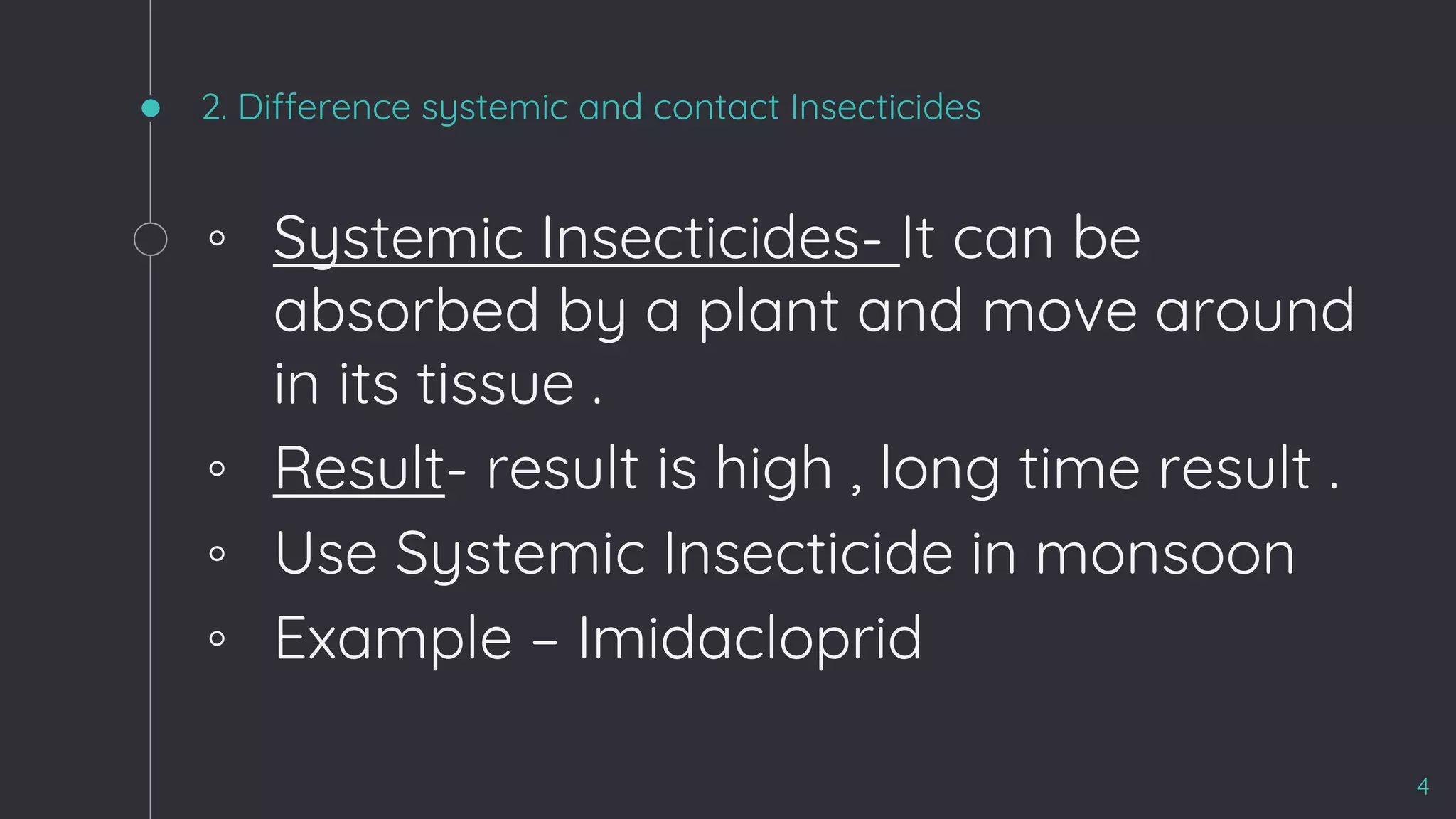 2. Difference systemic and contact Insecticides
◦ Systemic Insecticides- It can be
absorbed by a plant and move around
in its tissue .
◦ Result- result is high , long time result .
◦ Use Systemic Insecticide in monsoon
◦ Example – Imidacloprid
4
 
