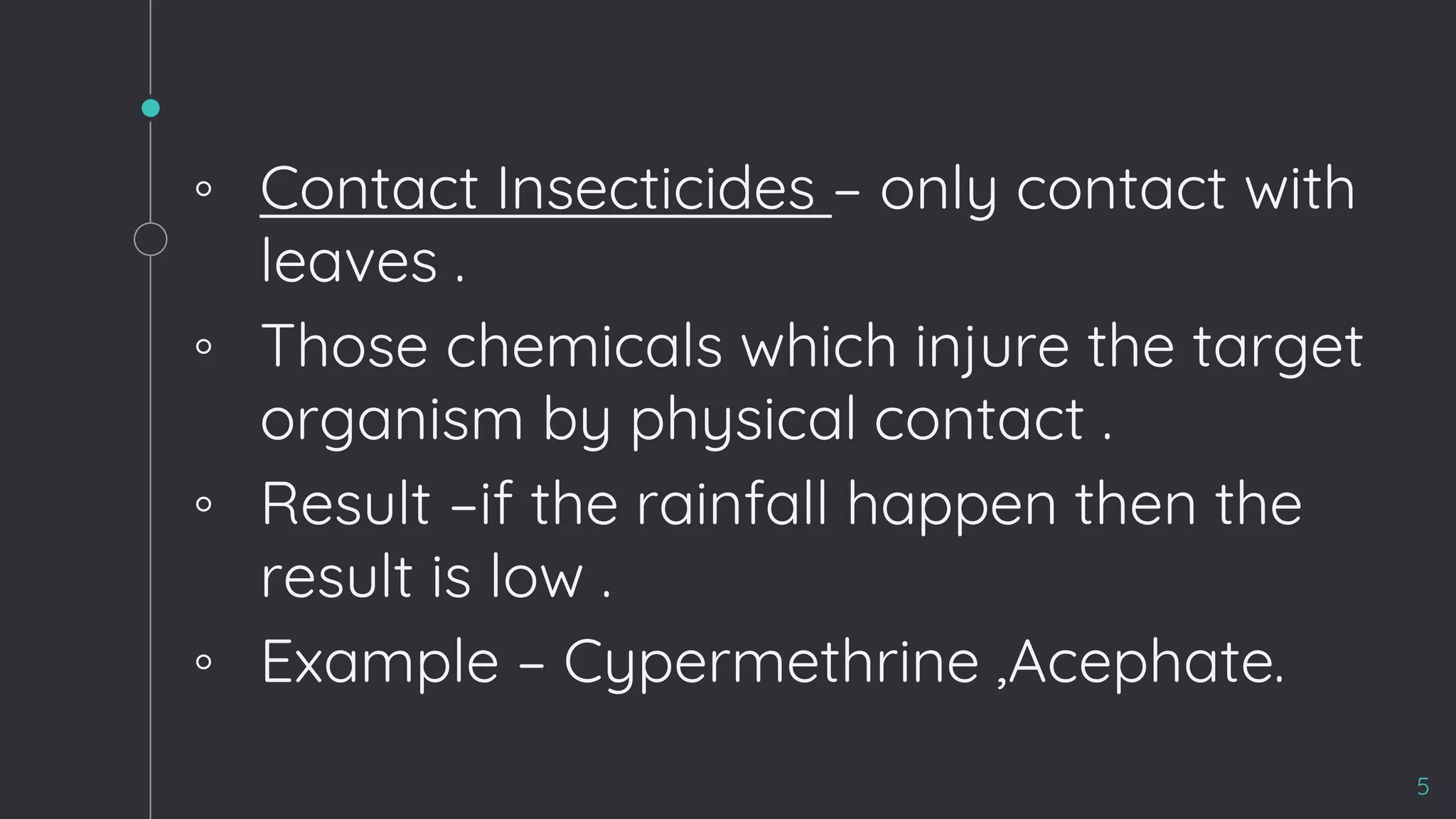 ◦ Contact Insecticides – only contact with
leaves .
◦ Those chemicals which injure the target
organism by physical contact .
◦ Result –if the rainfall happen then the
result is low .
◦ Example – Cypermethrine ,Acephate.
5
 