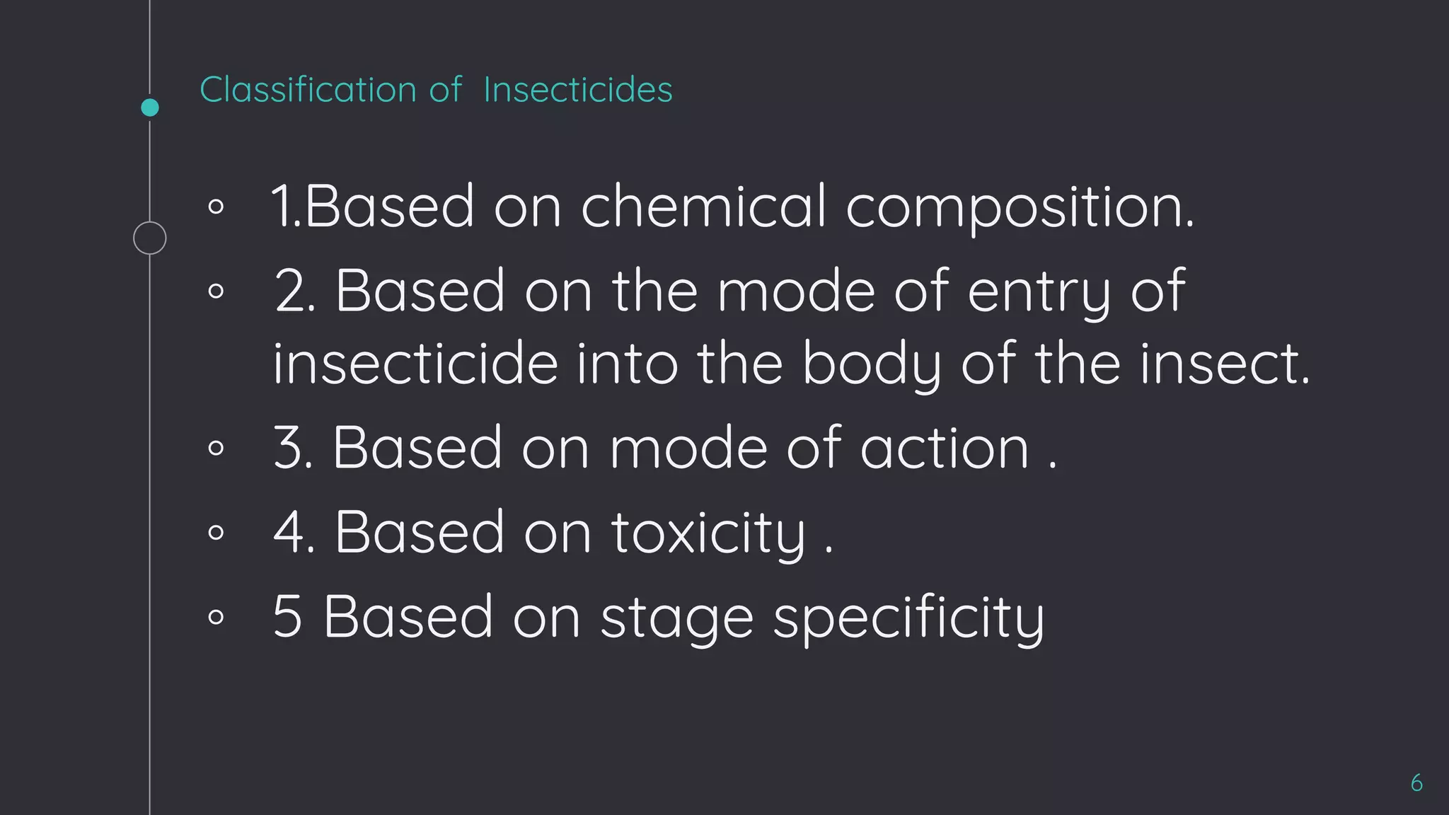 Classification of Insecticides
◦ 1.Based on chemical composition.
◦ 2. Based on the mode of entry of
insecticide into the body of the insect.
◦ 3. Based on mode of action .
◦ 4. Based on toxicity .
◦ 5 Based on stage specificity
6
 