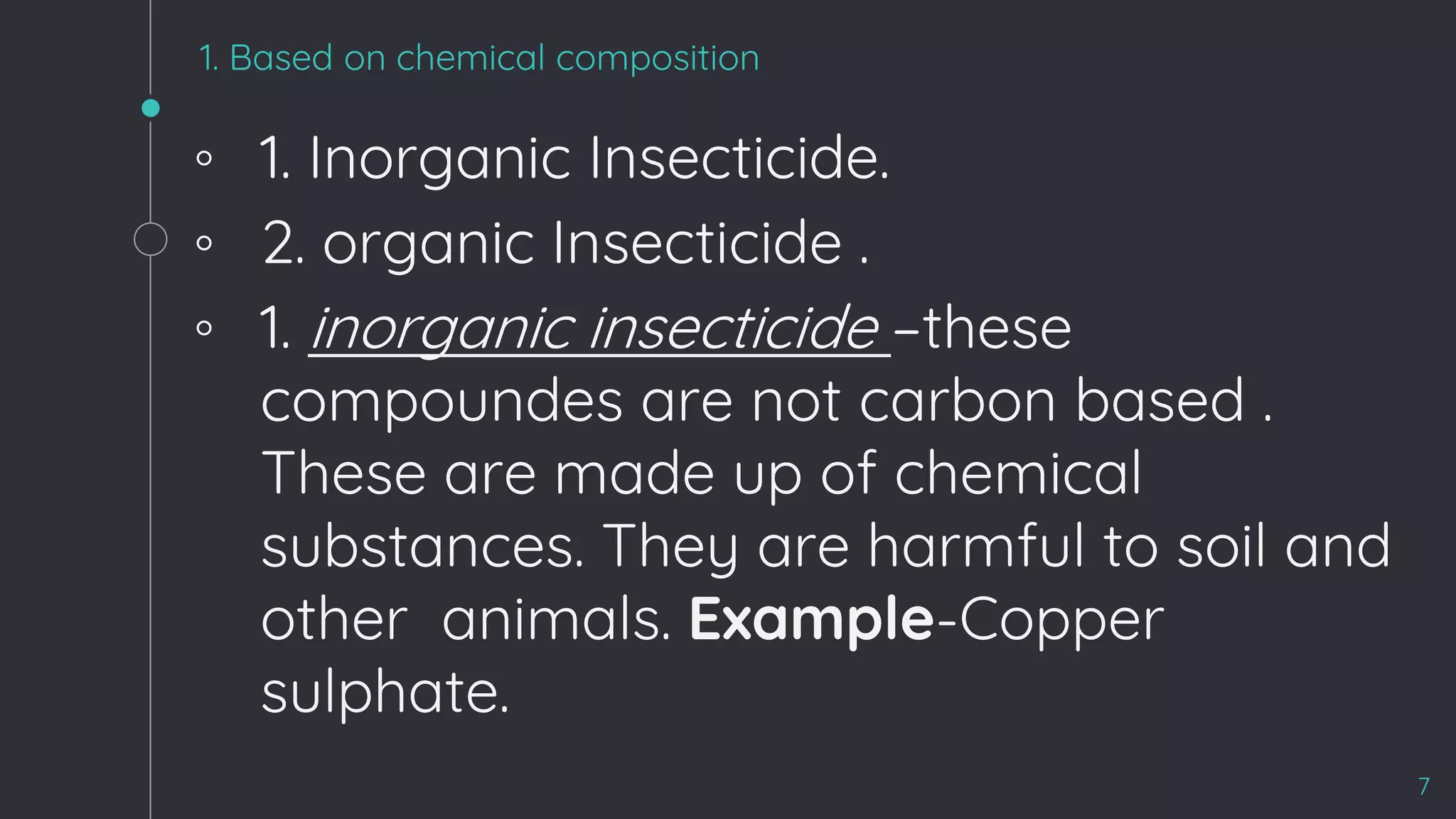 1. Based on chemical composition
◦ 1. Inorganic Insecticide.
◦ 2. organic Insecticide .
◦ 1. inorganic insecticide –these
compoundes are not carbon based .
These are made up of chemical
substances. They are harmful to soil and
other animals. Example-Copper
sulphate.
7
 