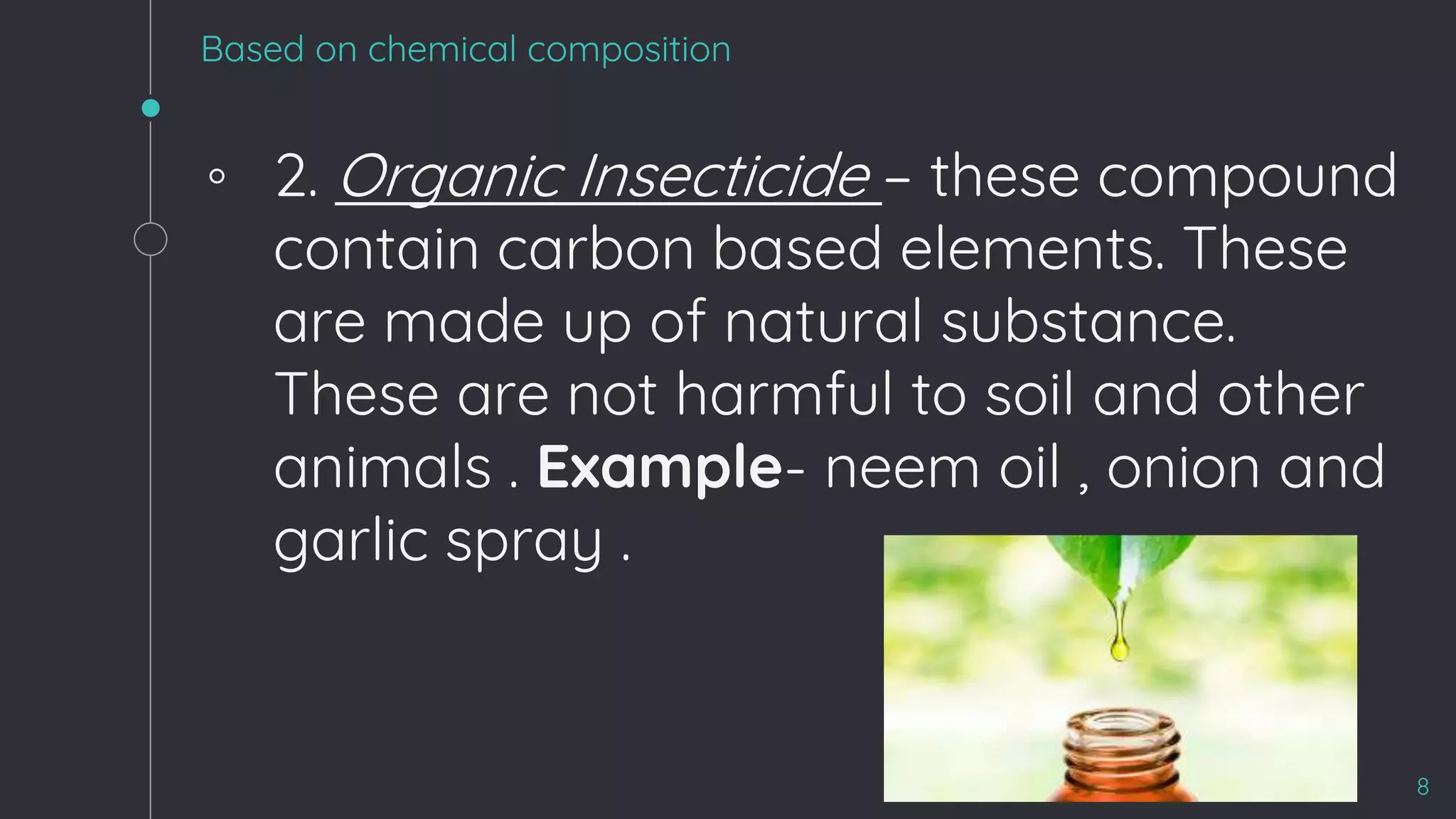 Based on chemical composition
◦ 2. Organic Insecticide – these compound
contain carbon based elements. These
are made up of natural substance.
These are not harmful to soil and other
animals . Example- neem oil , onion and
garlic spray .
8
 