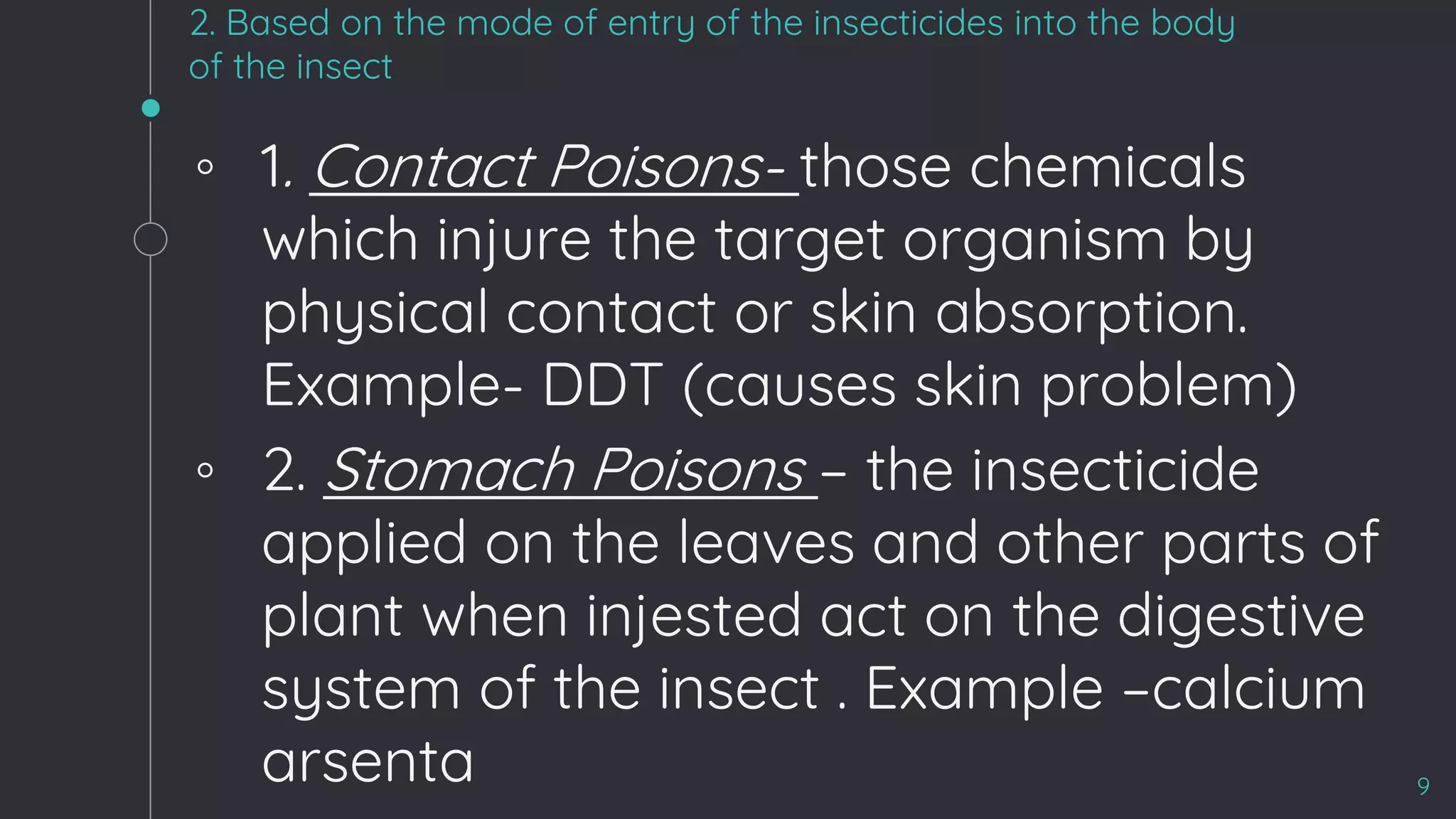 2. Based on the mode of entry of the insecticides into the body
of the insect
◦ 1. Contact Poisons- those chemicals
which injure the target organism by
physical contact or skin absorption.
Example- DDT (causes skin problem)
◦ 2. Stomach Poisons – the insecticide
applied on the leaves and other parts of
plant when injested act on the digestive
system of the insect . Example –calcium
arsenta 9
 