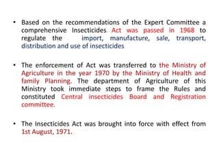 • Based on the recommendations of the Expert Committee a
comprehensive Insecticides Act was passed in 1968 to
regulate the import, manufacture, sale, transport,
distribution and use of insecticides
• The enforcement of Act was transferred to the Ministry of
Agriculture in the year 1970 by the Ministry of Health and
family Planning. The department of Agriculture of this
Ministry took immediate steps to frame the Rules and
constituted Central insecticides Board and Registration
committee.
• The Insecticides Act was brought into force with effect from
1st August, 1971.
 