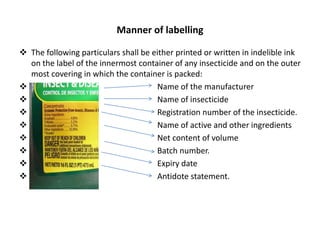 Manner of labelling
 The following particulars shall be either printed or written in indelible ink
on the label of the innermost container of any insecticide and on the outer
most covering in which the container is packed:
 Name of the manufacturer
 Name of insecticide
 Registration number of the insecticide.
 Name of active and other ingredients
 Net content of volume
 Batch number.
 Expiry date
 Antidote statement.
 