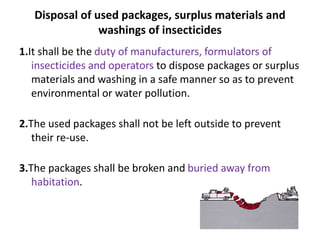 Disposal of used packages, surplus materials and
washings of insecticides
1.It shall be the duty of manufacturers, formulators of
insecticides and operators to dispose packages or surplus
materials and washing in a safe manner so as to prevent
environmental or water pollution.
2.The used packages shall not be left outside to prevent
their re-use.
3.The packages shall be broken and buried away from
habitation.
 