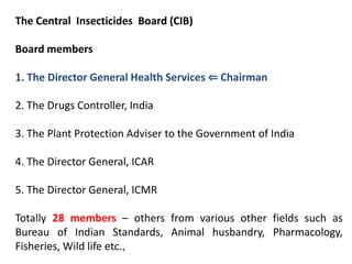 The Central Insecticides Board (CIB)
Board members
1. The Director General Health Services ⇐ Chairman
2. The Drugs Controller, India
3. The Plant Protection Adviser to the Government of India
4. The Director General, ICAR
5. The Director General, ICMR
Totally 28 members – others from various other fields such as
Bureau of Indian Standards, Animal husbandry, Pharmacology,
Fisheries, Wild life etc.,
 