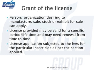  Person/ organization desiring to
manufacture, sale, stock or exhibit for sale
can apply.
 License provided may be valid for a specific
period/life time and may need renewal from
time to time.
 License application subjected to the fees for
the particular Insecticide as per the section
applied.
PPT.KUNZITE.10 Version 00.2021
 