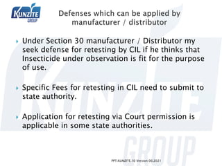 Under Section 30 manufacturer / Distributor my
seek defense for retesting by CIL if he thinks that
Insecticide under observation is fit for the purpose
of use.
 Specific Fees for retesting in CIL need to submit to
state authority.
 Application for retesting via Court permission is
applicable in some state authorities.
PPT.KUNZITE.10 Version 00.2021
 