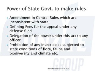  Amendment in Central Rules which are
inconsistent with state.
 Defining Fees for the appeal under any
defense filed.
 Delegation of the power under this act to any
officer.
 Prohibition of any insecticides subjected to
state conditions of flora, fauna and
biodiversity and climate etc.
PPT.KUNZITE.10 Version 00.2021
 