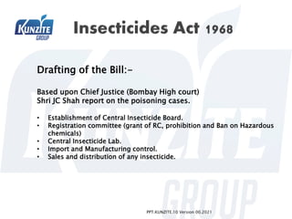 PPT.KUNZITE.10 Version 00.2021
Drafting of the Bill:-
Based upon Chief Justice (Bombay High court)
Shri JC Shah report on the poisoning cases.
• Establishment of Central Insecticide Board.
• Registration committee (grant of RC, prohibition and Ban on Hazardous
chemicals)
• Central Insecticide Lab.
• Import and Manufacturing control.
• Sales and distribution of any insecticide.
 