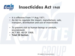 PPT.KUNZITE.10 Version 00.2021
• It is effective From 1st Aug 1971.
• An Act to regulate the import, manufacture, sale,
transport, distribution and use of insecticides
• To prevent risk to human beings or animals,
environment.
• ACT NO. 46 OF 1968.
• Total 38 Section.
 