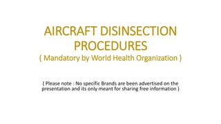 AIRCRAFT DISINSECTION
PROCEDURES
( Mandatory by World Health Organization )
( Please note : No specific Brands are been advertised on the
presentation and its only meant for sharing free information )
 
