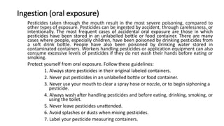 Ingestion (oral exposure)
Pesticides taken through the mouth result in the most severe poisoning, compared to
other types of exposure. Pesticides can be ingested by accident, through carelessness, or
intentionally. The most frequent cases of accidental oral exposure are those in which
pesticides have been stored in an unlabelled bottle or food container. There are many
cases where people, especially children, have been poisoned by drinking pesticides from
a soft drink bottle. People have also been poisoned by drinking water stored in
contaminated containers. Workers handling pesticides or application equipment can also
consume excessive levels of pesticides if they do not wash their hands before eating or
smoking.
Protect yourself from oral exposure. Follow these guidelines:
1. Always store pesticides in their original labeled containers.
2. Never put pesticides in an unlabelled bottle or food container.
3. Never use your mouth to clear a spray hose or nozzle, or to begin siphoning a
pesticide.
4. Always wash after handling pesticides and before eating, drinking, smoking, or
using the toilet.
5. Never leave pesticides unattended.
6. Avoid splashes or dusts when mixing pesticides.
7. Label your pesticide measuring containers.
 