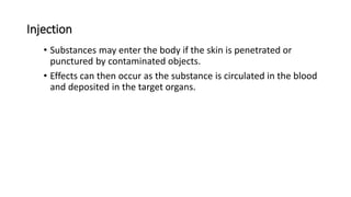 Injection
• Substances may enter the body if the skin is penetrated or
punctured by contaminated objects.
• Effects can then occur as the substance is circulated in the blood
and deposited in the target organs.
 