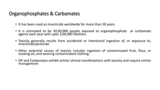 Organophosphates & Carbamates
• It has been used as insecticide worldwide for more than 50 years
• It is estimated to be 30,00,000 people exposed to organophosphate or carbamate
agents each year with upto 3,00,000 fatalities.
• Toxicity generally results from accidental or intentional ingestion of, or exposure to,
insecticide/pesticide.
• Other potential causes of toxicity includes ingestion of contaminated fruit, flour, or
cooking oil, and wearing contaminated clothing.
• OP and Carbamates exhibit similar clinical manifestations with toxicity and require similar
management
 