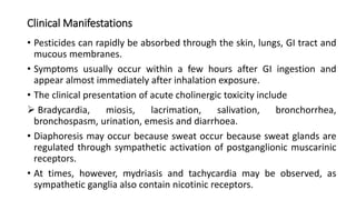 Clinical Manifestations
• Pesticides can rapidly be absorbed through the skin, lungs, GI tract and
mucous membranes.
• Symptoms usually occur within a few hours after GI ingestion and
appear almost immediately after inhalation exposure.
• The clinical presentation of acute cholinergic toxicity include
 Bradycardia, miosis, lacrimation, salivation, bronchorrhea,
bronchospasm, urination, emesis and diarrhoea.
• Diaphoresis may occur because sweat occur because sweat glands are
regulated through sympathetic activation of postganglionic muscarinic
receptors.
• At times, however, mydriasis and tachycardia may be observed, as
sympathetic ganglia also contain nicotinic receptors.
 
