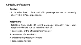 Clinical Manifestations
Cardiac-
• It includes heart block and QTc prolongation are occasionally
observed in OP agent poisoning.
Respiratory-
• Fatalities from acute OP agent poisoning generally result from
respiratory failure due to a combination of:
 depression of the CNS respiratory center
 neuromuscular weakness
 excessive respiratory secretions
 bronchoconstriction
 