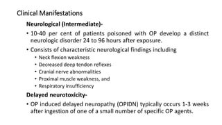 Clinical Manifestations
Neurological (Intermediate)-
• 10-40 per cent of patients poisoned with OP develop a distinct
neurologic disorder 24 to 96 hours after exposure.
• Consists of characteristic neurological findings including
• Neck flexion weakness
• Decreased deep tendon reflexes
• Cranial nerve abnormalities
• Proximal muscle weakness, and
• Respiratory insufficiency
Delayed neurotoxicity-
• OP induced delayed neuropathy (OPIDN) typically occurs 1-3 weeks
after ingestion of one of a small number of specific OP agents.
 