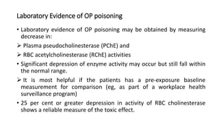 Laboratory Evidence of OP poisoning
• Laboratory evidence of OP poisoning may be obtained by measuring
decrease in:
 Plasma pseudocholinesterase (PChE) and
 RBC acetylcholinesterase (RChE) activities
• Significant depression of enzyme activity may occur but still fall within
the normal range.
 It is most helpful if the patients has a pre-exposure baseline
measurement for comparison (eg, as part of a workplace health
surveillance program)
• 25 per cent or greater depression in activity of RBC cholinesterase
shows a reliable measure of the toxic effect.
 