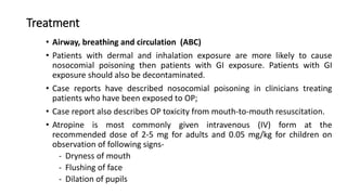 Treatment
• Airway, breathing and circulation (ABC)
• Patients with dermal and inhalation exposure are more likely to cause
nosocomial poisoning then patients with GI exposure. Patients with GI
exposure should also be decontaminated.
• Case reports have described nosocomial poisoning in clinicians treating
patients who have been exposed to OP;
• Case report also describes OP toxicity from mouth-to-mouth resuscitation.
• Atropine is most commonly given intravenous (IV) form at the
recommended dose of 2-5 mg for adults and 0.05 mg/kg for children on
observation of following signs-
- Dryness of mouth
- Flushing of face
- Dilation of pupils
 