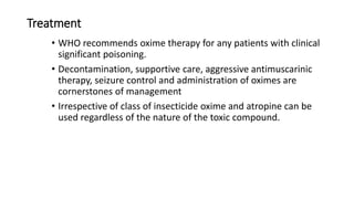 Treatment
• WHO recommends oxime therapy for any patients with clinical
significant poisoning.
• Decontamination, supportive care, aggressive antimuscarinic
therapy, seizure control and administration of oximes are
cornerstones of management
• Irrespective of class of insecticide oxime and atropine can be
used regardless of the nature of the toxic compound.
 