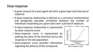 Dose-response
• A given amount of a toxic agent will elicit a given type and intensity of
response.
• A dose-response relationship is defined as a consistent mathematical
and biologically plausible correlation between the number of
individuals responding on a given dose over a period of exposure.
• A dose-response relationship is represented
by dose-response curve.
• Dose-response curve is represented by
plotting the dose of the chemical versus the
response in the test population.
• Dose-response curve provides information
regarding the potency of the compound. Dose-response curve
 