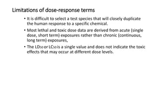 Limitations of dose-response terms
• It is difficult to select a test species that will closely duplicate
the human response to a specific chemical.
• Most lethal and toxic dose data are derived from acute (single
dose, short term) exposures rather than chronic (continuous,
long term) exposures,
• The LD50 or LC50 is a single value and does not indicate the toxic
effects that may occur at different dose levels.
 
