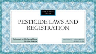 PESTICIDE LAWS AND
REGISTRATION
Submitted By : Simran Bhatia
(H-2021-06-D)
Submitted to : Dr. Sapna Katna
Dr. Ajay Sharma
ASSIGNMENT
ENT-606
 