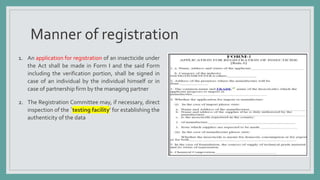 Manner of registration
1. An application for registration of an insecticide under
the Act shall be made in Form I and the said Form
including the verification portion, shall be signed in
case of an individual by the individual himself or in
case of partnership firm by the managing partner
2. The Registration Committee may, if necessary, direct
inspection of the `testing facility’ for establishing the
authenticity of the data
 