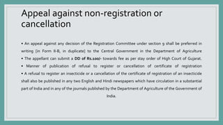 Appeal against non-registration or
cancellation
• An appeal against any decision of the Registration Committee under section 9 shall be preferred in
writing [in Form II-B, in duplicate] to the Central Government in the Department of Agriculture
• The appellant can submit a DD of Rs.100/- towards fee as per stay order of High Court of Gujarat.
• Manner of publication of refusal to register or cancellation of certificate of registration
• A refusal to register an insecticide or a cancellation of the certificate of registration of an insecticide
shall also be published in any two English and Hindi newspapers which have circulation in a substantial
part of India and in any of the journals published by the Department of Agriculture of the Government of
India.
 