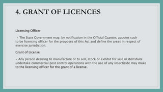 4. GRANT OF LICENCES
Licensing Officer
• The State Government may, by notification in the Official Gazette, appoint such
to be licensing officer for the proposes of this Act and define the areas in respect of
exercise jurisdiction.
Grant of License
• Any person desiring to manufacture or to sell, stock or exhibit for sale or distribute
undertake commercial pest control operations with the use of any insecticide may make
to the licensing officer for the grant of a license.
 