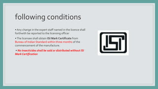 following conditions
• Any change in the expert staff named in the licence shall
forthwith be reported to the licensing officer
•The licensee shall obtain ISI Mark Certificate from
Bureau of Indian Standard within three months of the
commencement of the manufacture.
• No Insecticides shall be sold or distributed without ISI
Mark Certification
 