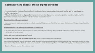 • Immediately after the date of expiry all such stocks after being segregated and stamped `not for sale’ or `not for use’ or
`not for manufacture’.
• All such stocks then shall be disposed of in an environment friendly manner as may be specified from time to time by the
Central Government in consultation with the Central Insecticides Board
Special provision with regard to sulphur
• Maintain a separate register showing names and addresses of all the persons to whom it has been sold or distributed and the quantities to be sold or
distributed.
Prohibition against sale or storage of insecticides in certain places
◦ No person shall manufacture, store or expose for sale or permit the sale or storage of any insecticide in the same building where any articles
consumable by human beings
Issuing cash memo and maintenance of records
• All sales of insecticides shall be made by a bill or cash memo in the form prescribed under any law
• A licensed manufacturer , stockist, distributor, dealer, retailer or to a bulk consumer shall be entered insecticide wise, in a register in Form XIII and a
state wise monthly return of all sales to actual consumers shall be sent to the licensing officer, in Form XIV within 15 days from the close of the month
• Duration of licences a period of two calendar years
Segregation and disposal of date-expired pesticides
 