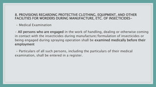8. PROVISIONS REGARDING PROTECTIVE CLOTHING, EQUIPMENT, AND OTHER
FACILITIES FOR WORDERS DURING MANUFACTURE, ETC. OF INSECTICIDES-
• Medical Examination
• All persons who are engaged in the work of handling, dealing or otherwise coming
in contact with the insecticides during manufacture/formulation of insecticides or
being engaged during spraying operation shall be examined medically before their
employment
• Particulars of all such persons, including the particulars of their medical
examination, shall be entered in a register.
 