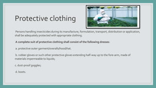 Protective clothing
Persons handling insecticides during its manufacture, formulation, transport, distribution or application,
shall be adequately protected with appropriate clothing.
A complete suit of protective clothing shall consist of the following dresses:
a. protective outer garment/overalls/hood/hat.
b. rubber gloves or such other protective gloves extending half-way up to the fore-arm, made of
materials impermeable to liquids;
c. dust-proof goggles;
d. boots.
 