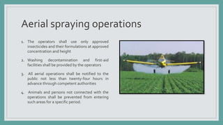Aerial spraying operations
1. The operators shall use only approved
insecticides and their formulations at approved
concentration and height
2. Washing decontamination and first-aid
facilities shall be provided by the operators
3. All aerial operations shall be notified to the
public not less than twenty-four hours in
advance through competent authorities
4. Animals and persons not connected with the
operations shall be prevented from entering
such areas for a specific period.
 
