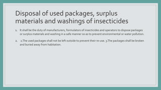 Disposal of used packages, surplus
materials and washings of insecticides
1. It shall be the duty of manufacturers, formulators of insecticides and operators to dispose packages
or surplus materials and washing in a safe manner so as to prevent environmental or water pollution.
2. 2.The used packages shall not be left outside to prevent their re-use. 3.The packages shall be broken
and buried away from habitation.
 
