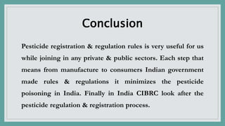 Conclusion
Pesticide registration & regulation rules is very useful for us
while joining in any private & public sectors. Each step that
means from manufacture to consumers Indian government
made rules & regulations it minimizes the pesticide
poisoning in India. Finally in India CIBRC look after the
pesticide regulation & registration process.
 