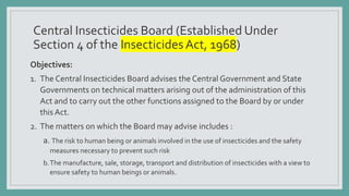Central Insecticides Board (Established Under
Section 4 of the InsecticidesAct, 1968)
Objectives:
1. The Central Insecticides Board advises the Central Government and State
Governments on technical matters arising out of the administration of this
Act and to carry out the other functions assigned to the Board by or under
this Act.
2. The matters on which the Board may advise includes :
a. The risk to human being or animals involved in the use of insecticides and the safety
measures necessary to prevent such risk
b.The manufacture, sale, storage, transport and distribution of insecticides with a view to
ensure safety to human beings or animals.
 