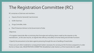The Registration Committee (RC)
RC comprises a Chairman and members:
1. Deputy Director General( Crop Sciences)
2. ICAR-Chairman
3. Drugs Controller, India
4. Plant Protection Adviser to the Government of India
Objectives
•To register insecticide after scrutinizing their formulae and verifying claims made by the importer or the
manufacturer , as the case may be, as regards their efficacy and safety to human being and animals Functions
• Specify the precautions to be taken against poisoning through the use or handling of insecticides
• Carry out such other incidental or consequential matters necessary for carrying out the functions assigned to it under
the Act or these rules. REGISTRATION COMMITTEE (Established under Section 5 of the Insecticides Act, 1968)
 