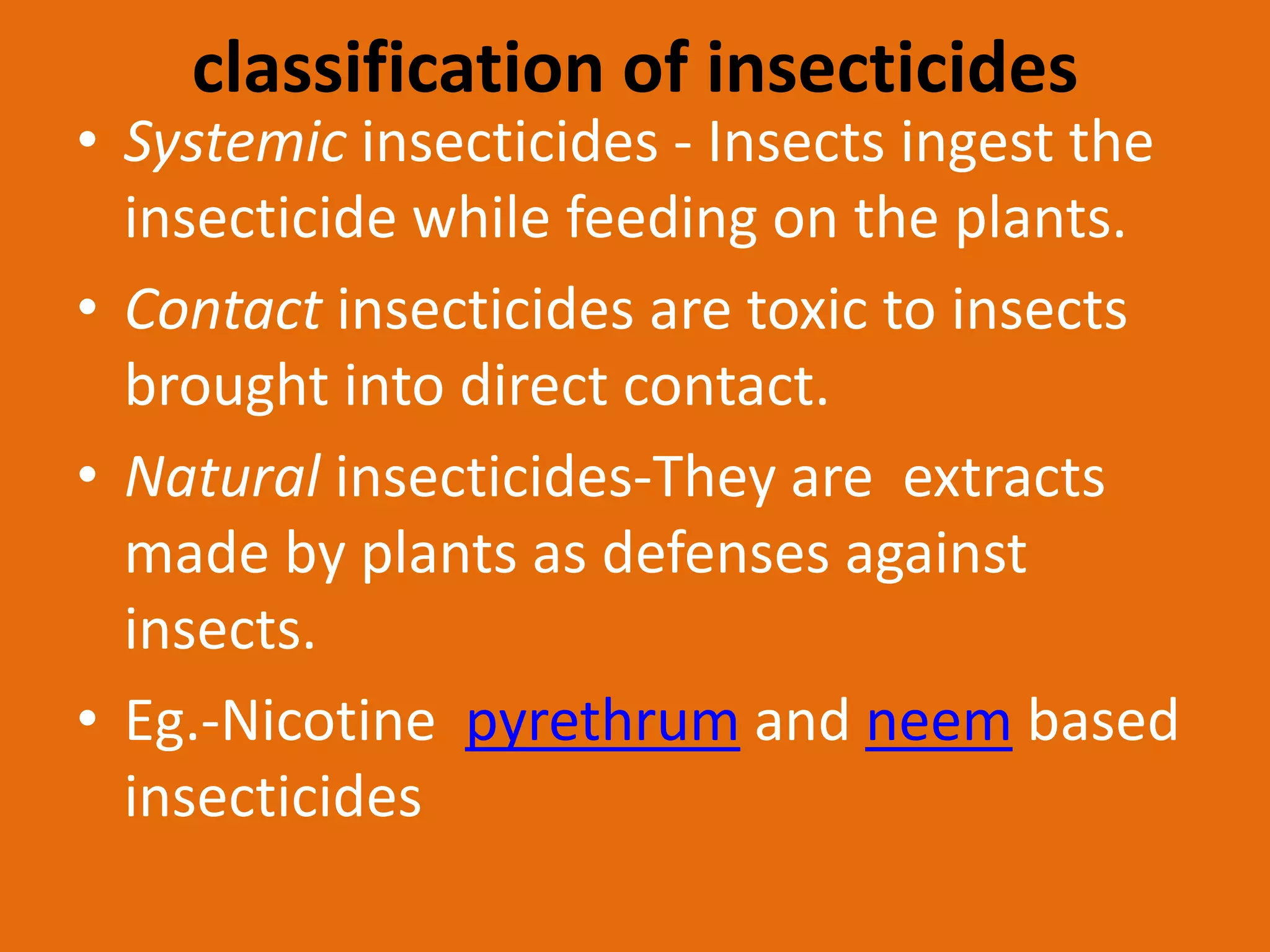 classification of insecticides
• Systemic insecticides - Insects ingest the
insecticide while feeding on the plants.
• Contact insecticides are toxic to insects
brought into direct contact.
• Natural insecticides-They are extracts
made by plants as defenses against
insects.
• Eg.-Nicotine pyrethrum and neem based
insecticides
 