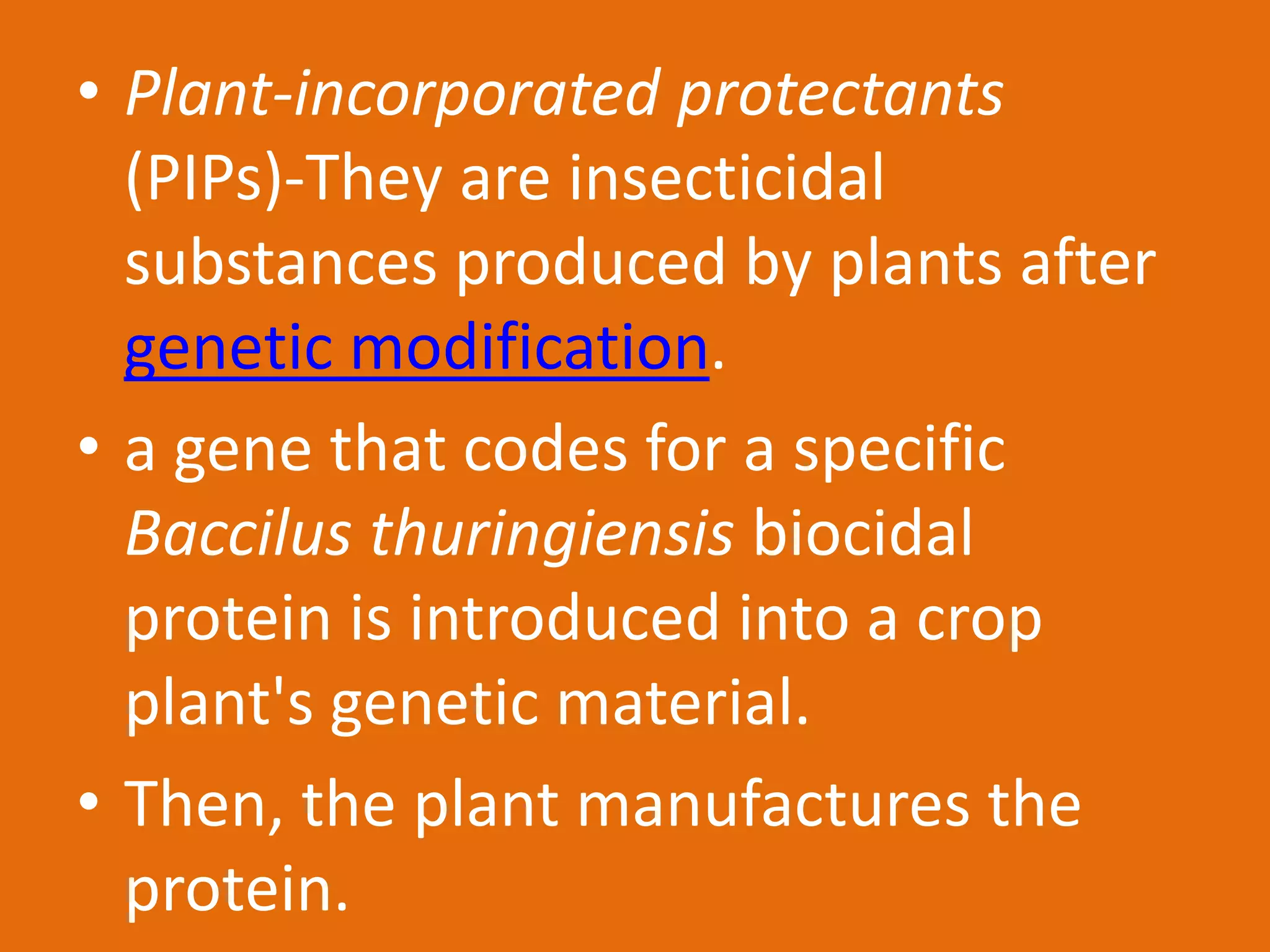 • Plant-incorporated protectants
(PIPs)-They are insecticidal
substances produced by plants after
genetic modification.
• a gene that codes for a specific
Baccilus thuringiensis biocidal
protein is introduced into a crop
plant's genetic material.
• Then, the plant manufactures the
protein.
 