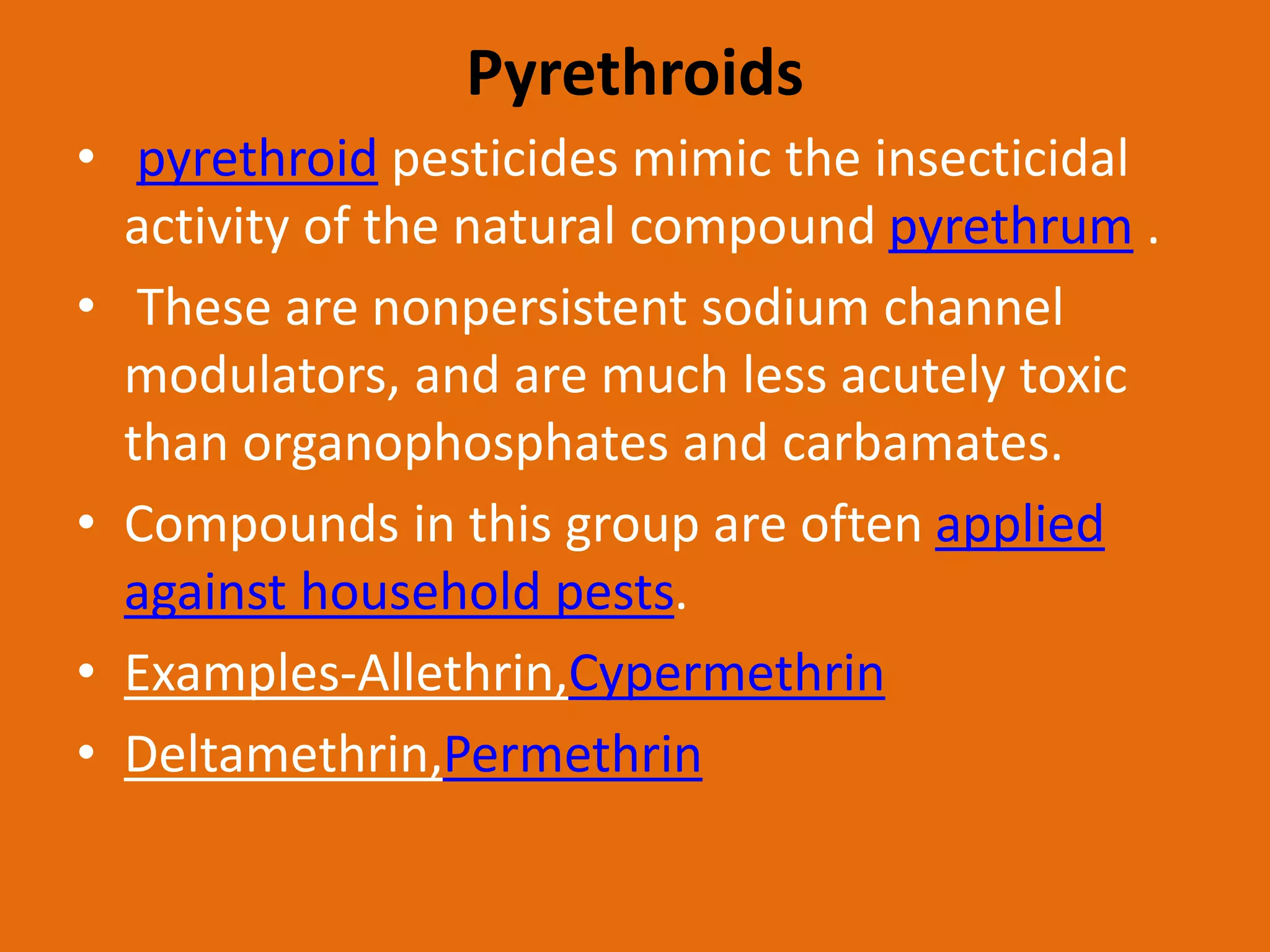 Pyrethroids
• pyrethroid pesticides mimic the insecticidal
activity of the natural compound pyrethrum .
• These are nonpersistent sodium channel
modulators, and are much less acutely toxic
than organophosphates and carbamates.
• Compounds in this group are often applied
against household pests.
• Examples-Allethrin,Cypermethrin
• Deltamethrin,Permethrin
 