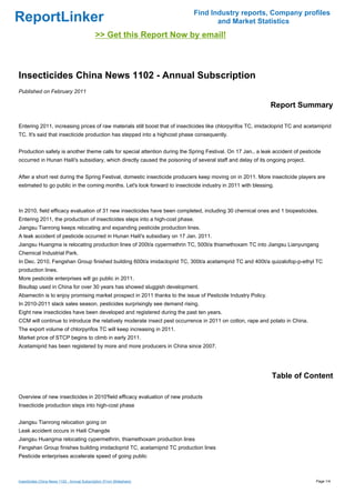 Find Industry reports, Company profiles
ReportLinker                                                                       and Market Statistics
                                              >> Get this Report Now by email!



Insecticides China News 1102 - Annual Subscription
Published on February 2011

                                                                                                             Report Summary

Entering 2011, increasing prices of raw materials still boost that of insecticides like chlorpyrifos TC, imidacloprid TC and acetamiprid
TC. It's said that insecticide production has stepped into a highcost phase consequently.


Production safety is another theme calls for special attention during the Spring Festival. On 17 Jan., a leak accident of pesticide
occurred in Hunan Haili's subsidiary, which directly caused the poisoning of several staff and delay of its ongoing project.


After a short rest during the Spring Festival, domestic insecticide producers keep moving on in 2011. More insecticide players are
estimated to go public in the coming months. Let's look forward to insecticide industry in 2011 with blessing.



In 2010, field efficacy evaluation of 31 new insecticides have been completed, including 30 chemical ones and 1 biopesticides.
Entering 2011, the production of insecticides steps into a high-cost phase.
Jiangsu Tianrong keeps relocating and expanding pesticide production lines.
A leak accident of pesticide occurred in Hunan Haili's subsidiary on 17 Jan. 2011.
Jiangsu Huangma is relocating production lines of 200t/a cypermethrin TC, 500t/a thiamethoxam TC into Jiangsu Lianyungang
Chemical Industrial Park.
In Dec. 2010, Fengshan Group finished building 600t/a imidacloprid TC, 300t/a acetamiprid TC and 400t/a quizalofop-p-ethyl TC
production lines.
More pesticide enterprises will go public in 2011.
Bisultap used in China for over 30 years has showed sluggish development.
Abamectin is to enjoy promising market prospect in 2011 thanks to the issue of Pesticide Industry Policy.
In 2010-2011 slack sales season, pesticides surprisingly see demand rising.
Eight new insecticides have been developed and registered during the past ten years.
CCM will continue to introduce the relatively moderate insect pest occurrence in 2011 on cotton, rape and potato in China.
The export volume of chlorpyrifos TC will keep increasing in 2011.
Market price of STCP begins to climb in early 2011.
Acetamiprid has been registered by more and more producers in China since 2007.




                                                                                                              Table of Content

Overview of new insecticides in 2010'field efficacy evaluation of new products
Insecticide production steps into high-cost phase


Jiangsu Tianrong relocation going on
Leak accident occurs in Haili Changde
Jiangsu Huangma relocating cypermethrin, thiamethoxam production lines
Fengshan Group finishes building imidacloprid TC, acetamiprid TC production lines
Pesticide enterprises accelerate speed of going public



Insecticides China News 1102 - Annual Subscription (From Slideshare)                                                             Page 1/4
 