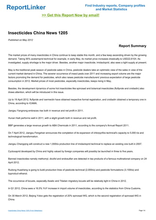 Find Industry reports, Company profiles
ReportLinker                                                                       and Market Statistics
                                             >> Get this Report Now by email!



Insecticides China News 1205
Published on May 2012

                                                                                                              Report Summary

The market prices of many insecticides in China continue to keep stable this month, and a few keep ascending driven by the growing
demand. Taking 95% acetamiprid technical for example, in early May, its market price increases drastically to USD22,610/t. As
investigated, supply shortage is the major driver. Besides, another major insecticide, imidacloprid, also sees a tight supply at present.


May is the traditional peak season of pesticide sales in China, pesticide dealers take an optimistic view of the sales in view of the
current market demand in China. The severer occurrence of insect pests over 2011 and increasing export volume are the major
factors promoting the demand for pesticides, which also raises pesticide manufacturers' previous expectation of large pesticide
consumption in 2012. Market prices of most pesticides, especially insecticides, keeps rising in May.


Besides, the development dynamics of some hot insecticides like spinosad and botanical insecticides (flufiprole and cnidiadin) also
draws attention, which will be introduced in this issue.


Up to 19 April 2012, flufiprole and ivermectin have obtained respective formal registration, and cnidiadin obtained a temporary one in
China, according to ICAMA.


Jiangsu Yangnong embraces rise both in revenue and net profit in 2011.


Hunan Haili performs well in 2011, with a slight growth both in revenue and net profit.


BBP generates a large revenue growth to ABA Chemicals in 2011, according to the company's Annual Report 2011.


On 7 April 2012, Jiangsu Fengshan announces the completion of its expansion of chlorpyrifos technical's capacity to 5,000 t/a and
technological transformation.


Jiangsu Changqing will construct a new 1,000t/a production line of imidacloprid technical to replace an existing one built in 2007.


Cycloxaprid developed by China and highly valued by foreign companies will possibly be launched in three to five years.


Banned insecticides namely methomyl, dicofol and endosulfan are detected in tea products of a famous multinational company on 24
April 2012.


Rudong Huasheng is going to build production lines of pesticide technical (2,000t/a) and pesticide formulations (3,100t/a) and
byproduct ethanol.


The occurrence of locusts, especially Asiatic and Tibetan migratory locusts will be relatively light in China in 2012.


In Q1 2012, China sees a 16.5% YoY increase in import volume of insecticides, according to the statistics from China Customs.


On 30 March 2012, Beijing Yoloo gets the registration of 20% spinosad WG, which is the second registration of spinosad WG in
China.



Insecticides China News 1205 (From Slideshare)                                                                                   Page 1/4
 