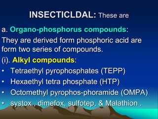 INSECTICLDAL: These are
a. Organo-phosphorus compounds:
They are derived form phosphoric acid are
form two series of compounds.
(i). Alkyl compounds:
• Tetraethyl pyrophosphates (TEPP)
• Hexaethyl tetra phosphate (HTP)
• Octomethyl pyrophos-phoramide (OMPA)
• systox , dimefox, sulfotep, & Malathion .
 